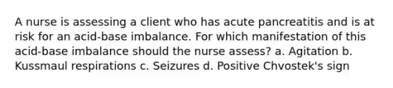 A nurse is assessing a client who has acute pancreatitis and is at risk for an acid-base imbalance. For which manifestation of this acid-base imbalance should the nurse assess? a. Agitation b. Kussmaul respirations c. Seizures d. Positive Chvostek's sign