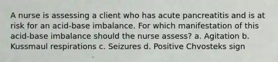 A nurse is assessing a client who has acute pancreatitis and is at risk for an acid-base imbalance. For which manifestation of this acid-base imbalance should the nurse assess? a. Agitation b. Kussmaul respirations c. Seizures d. Positive Chvosteks sign