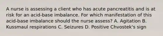 A nurse is assessing a client who has acute pancreatitis and is at risk for an acid-base imbalance. For which manifestation of this acid-base imbalance should the nurse assess? A. Agitation B. Kussmaul respirations C. Seizures D. Positive Chvostek's sign