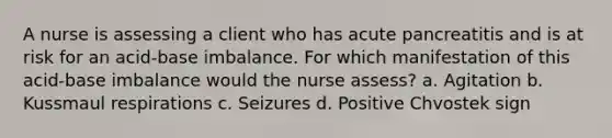 A nurse is assessing a client who has acute pancreatitis and is at risk for an acid-base imbalance. For which manifestation of this acid-base imbalance would the nurse assess? a. Agitation b. Kussmaul respirations c. Seizures d. Positive Chvostek sign