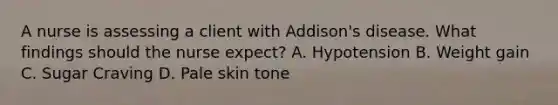 A nurse is assessing a client with Addison's disease. What findings should the nurse expect? A. Hypotension B. Weight gain C. Sugar Craving D. Pale skin tone