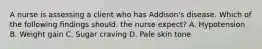 A nurse is assessing a client who has Addison's disease. Which of the following findings should. the nurse expect? A. Hypotension B. Weight gain C. Sugar craving D. Pale skin tone