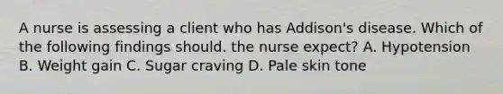 A nurse is assessing a client who has Addison's disease. Which of the following findings should. the nurse expect? A. Hypotension B. Weight gain C. Sugar craving D. Pale skin tone