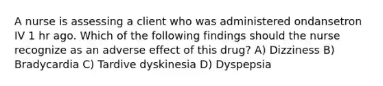 A nurse is assessing a client who was administered ondansetron IV 1 hr ago. Which of the following findings should the nurse recognize as an adverse effect of this drug? A) Dizziness B) Bradycardia C) Tardive dyskinesia D) Dyspepsia