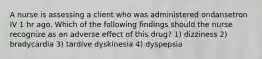 A nurse is assessing a client who was administered ondansetron IV 1 hr ago. Which of the following findings should the nurse recognize as an adverse effect of this drug? 1) dizziness 2) bradycardia 3) tardive dyskinesia 4) dyspepsia