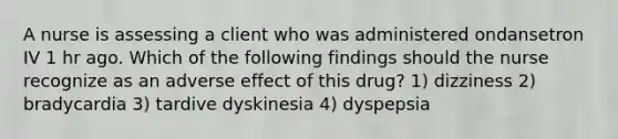 A nurse is assessing a client who was administered ondansetron IV 1 hr ago. Which of the following findings should the nurse recognize as an adverse effect of this drug? 1) dizziness 2) bradycardia 3) tardive dyskinesia 4) dyspepsia