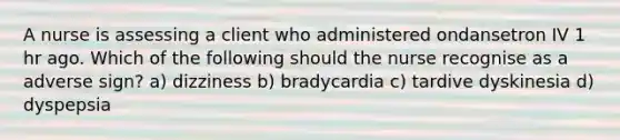 A nurse is assessing a client who administered ondansetron IV 1 hr ago. Which of the following should the nurse recognise as a adverse sign? a) dizziness b) bradycardia c) tardive dyskinesia d) dyspepsia