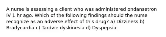 A nurse is assessing a client who was administered ondansetron IV 1 hr ago. Which of the following findings should the nurse recognize as an adverse effect of this drug? a) Dizziness b) Bradycardia c) Tardvie dyskinesia d) Dyspepsia