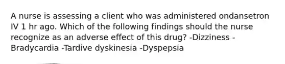 A nurse is assessing a client who was administered ondansetron IV 1 hr ago. Which of the following findings should the nurse recognize as an adverse effect of this drug? -Dizziness -Bradycardia -Tardive dyskinesia -Dyspepsia