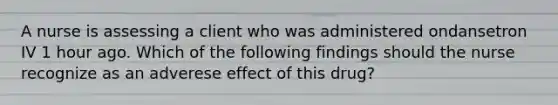 A nurse is assessing a client who was administered ondansetron IV 1 hour ago. Which of the following findings should the nurse recognize as an adverese effect of this drug?