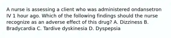 A nurse is assessing a client who was administered ondansetron IV 1 hour ago. Which of the following findings should the nurse recognize as an adverse effect of this drug? A. Dizziness B. Bradycardia C. Tardive dyskinesia D. Dyspepsia