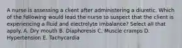 A nurse is assessing a client after administering a diuretic. Which of the following would lead the nurse to suspect that the client is experiencing a fluid and electrolyte imbalance? Select all that apply. A. Dry mouth B. Diaphoresis C. Muscle cramps D. Hypertension E. Tachycardia