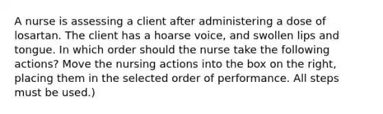 A nurse is assessing a client after administering a dose of losartan. The client has a hoarse voice, and swollen lips and tongue. In which order should the nurse take the following actions? Move the nursing actions into the box on the right, placing them in the selected order of performance. All steps must be used.)