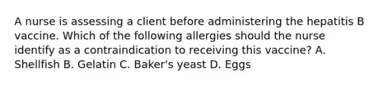 A nurse is assessing a client before administering the hepatitis B vaccine. Which of the following allergies should the nurse identify as a contraindication to receiving this vaccine? A. Shellfish B. Gelatin C. Baker's yeast D. Eggs