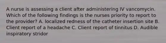 A nurse is assessing a client after administering IV vancomycin. Which of the following findings is the nurses priority to report to the provider? A. localized redness of the catheter insertion site B. Client report of a headache C. Client report of tinnitus D. Audible inspiratory stridor