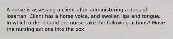 A nurse is assessing a client after administering a does of losartan. Client has a horse voice, and swollen lips and tongue. In which order should the nurse take the following actions? Move the nursing actions into the box.