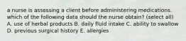 a nurse is assessing a client before administering medications. which of the following data should the nurse obtain? (select all) A. use of herbal products B. daily fluid intake C. ability to swallow D. previous surgical history E. allergies