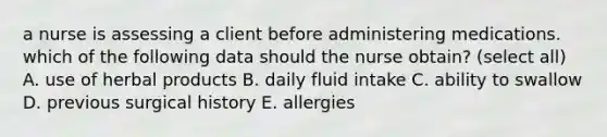 a nurse is assessing a client before administering medications. which of the following data should the nurse obtain? (select all) A. use of herbal products B. daily fluid intake C. ability to swallow D. previous surgical history E. allergies