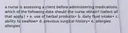 a nurse is assessing a client before administering medications. which of the following data should the nurse obtain? (select all that apply.) • a. use of herbal products• b. daily fluid intake• c. ability to swallow• d. previous surgical history• e. allergies allergies