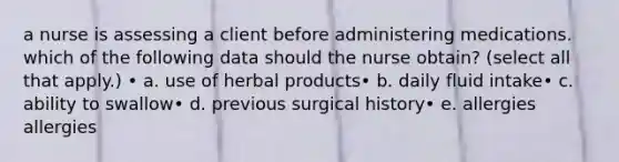 a nurse is assessing a client before administering medications. which of the following data should the nurse obtain? (select all that apply.) • a. use of herbal products• b. daily fluid intake• c. ability to swallow• d. previous surgical history• e. allergies allergies