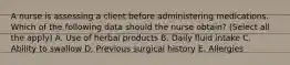 A nurse is assessing a client before administering medications. Which of the following data should the nurse obtain? (Select all the apply) A. Use of herbal products B. Daily fluid intake C. Ability to swallow D. Previous surgical history E. Allergies