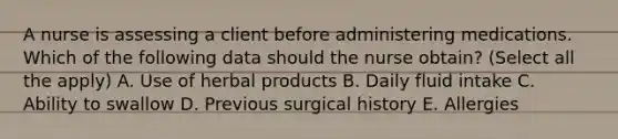 A nurse is assessing a client before administering medications. Which of the following data should the nurse obtain? (Select all the apply) A. Use of herbal products B. Daily fluid intake C. Ability to swallow D. Previous surgical history E. Allergies