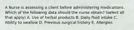 A Nurse is assessing a client before administering medications. Which of the following data should the nurse obtain? (select all that apply) A. Use of herbal products B. Daily fluid intake C. Ability to swallow D. Previous surgical history E. Allergies