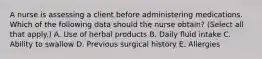 A nurse is assessing a client before administering medications. Which of the following data should the nurse obtain? (Select all that apply.) A. Use of herbal products B. Daily fluid intake C. Ability to swallow D. Previous surgical history E. Allergies