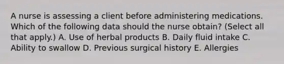 A nurse is assessing a client before administering medications. Which of the following data should the nurse obtain? (Select all that apply.) A. Use of herbal products B. Daily fluid intake C. Ability to swallow D. Previous surgical history E. Allergies