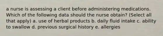 a nurse is assessing a client before administering medications. Which of the following data should the nurse obtain? (Select all that apply) a. use of herbal products b. daily fluid intake c. ability to swallow d. previous surgical history e. allergies