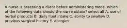 A nurse is assessing a client before administering meds. Which of the following data should the nurse obtain? select all A. use of herbal products B. daily fluid intake C. ability to swallow D. previous surgical history E. allergies