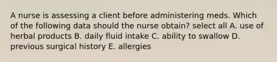 A nurse is assessing a client before administering meds. Which of the following data should the nurse obtain? select all A. use of herbal products B. daily fluid intake C. ability to swallow D. previous surgical history E. allergies