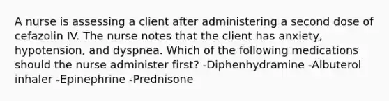 A nurse is assessing a client after administering a second dose of cefazolin IV. The nurse notes that the client has anxiety, hypotension, and dyspnea. Which of the following medications should the nurse administer first? -Diphenhydramine -Albuterol inhaler -Epinephrine -Prednisone