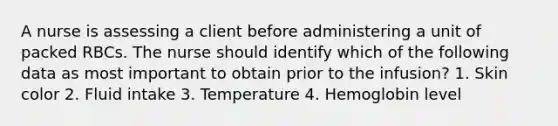 A nurse is assessing a client before administering a unit of packed RBCs. The nurse should identify which of the following data as most important to obtain prior to the infusion? 1. Skin color 2. Fluid intake 3. Temperature 4. Hemoglobin level