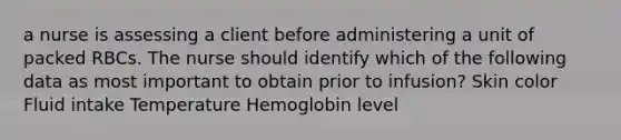 a nurse is assessing a client before administering a unit of packed RBCs. The nurse should identify which of the following data as most important to obtain prior to infusion? Skin color Fluid intake Temperature Hemoglobin level