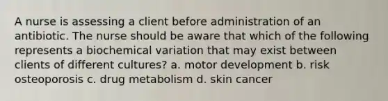 A nurse is assessing a client before administration of an antibiotic. The nurse should be aware that which of the following represents a biochemical variation that may exist between clients of different cultures? a. motor development b. risk osteoporosis c. drug metabolism d. skin cancer