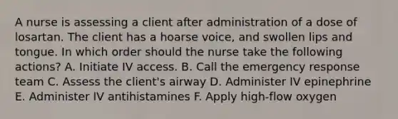 A nurse is assessing a client after administration of a dose of losartan. The client has a hoarse voice, and swollen lips and tongue. In which order should the nurse take the following actions? A. Initiate IV access. B. Call the emergency response team C. Assess the client's airway D. Administer IV epinephrine E. Administer IV antihistamines F. Apply high-flow oxygen