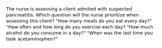 The nurse is assessing a client admited with suspected pancreatitis. Which question will the nurse prioritize when assessing this client? "How many meals do you eat every day?" "How often and how long do you exercise each day? "How much alcohol do you consume in a day?" "When was the last time you took acetaminophen?"