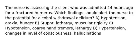 The nurse is assessing the client who was admitted 24 hours ago for a fractured humerus. Which findings should alert the nurse to the potential for alcohol withdrawal delirium? A) Hypotension, ataxia, hunger B) Stupor, lethargy, muscular rigidity C) Hypotension, coarse hand tremors, lethargy D) Hypertension, changes in level of consciousness, hallucinations