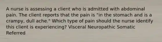 A nurse is assessing a client who is admitted with abdominal pain. The client reports that the pain is "in the stomach and is a crampy, dull ache." Which type of pain should the nurse identify this client is experiencing? Visceral Neuropathic Somatic Referred