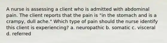 A nurse is assessing a client who is admitted with abdominal pain. The client reports that the pain is "in the stomach and is a crampy, dull ache." Which type of pain should the nurse identify this client is experiencing? a. neuropathic b. somatic c. visceral d. referred