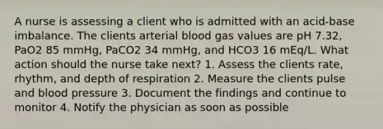 A nurse is assessing a client who is admitted with an acid-base imbalance. The clients arterial blood gas values are pH 7.32, PaO2 85 mmHg, PaCO2 34 mmHg, and HCO3 16 mEq/L. What action should the nurse take next? 1. Assess the clients rate, rhythm, and depth of respiration 2. Measure the clients pulse and blood pressure 3. Document the findings and continue to monitor 4. Notify the physician as soon as possible