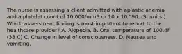 The nurse is assessing a client admitted with aplastic anemia and a platelet count of 10,000/mm3 or 10 x 10^9/L (SI units.) Which assessment finding is most important to report to the healthcare provider? A. Alopecia. B. Oral temperature of 100.4F (38 C) C. Change in level of consciousness. D. Nausea and vomiting.