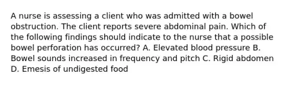 A nurse is assessing a client who was admitted with a bowel obstruction. The client reports severe abdominal pain. Which of the following findings should indicate to the nurse that a possible bowel perforation has occurred? A. Elevated blood pressure B. Bowel sounds increased in frequency and pitch C. Rigid abdomen D. Emesis of undigested food