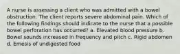 A nurse is assessing a client who was admitted with a bowel obstruction. The client reports severe abdominal pain. Which of the following findings should indicate to the nurse that a possible bowel perforation has occurred? a. Elevated blood pressure b. Bowel sounds increased in frequency and pitch c. Rigid abdomen d. Emesis of undigested food