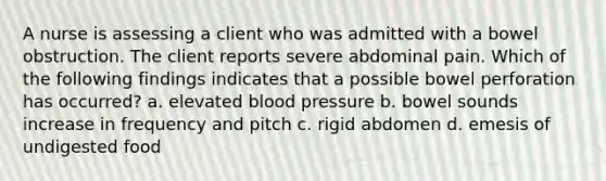 A nurse is assessing a client who was admitted with a bowel obstruction. The client reports severe abdominal pain. Which of the following findings indicates that a possible bowel perforation has occurred? a. elevated blood pressure b. bowel sounds increase in frequency and pitch c. rigid abdomen d. emesis of undigested food