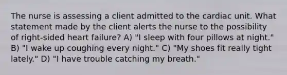 The nurse is assessing a client admitted to the cardiac unit. What statement made by the client alerts the nurse to the possibility of right-sided heart failure? A) "I sleep with four pillows at night." B) "I wake up coughing every night." C) "My shoes fit really tight lately." D) "I have trouble catching my breath."