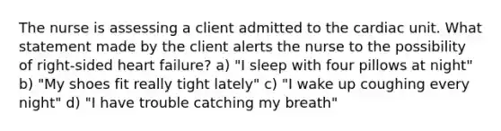 The nurse is assessing a client admitted to the cardiac unit. What statement made by the client alerts the nurse to the possibility of right-sided heart failure? a) "I sleep with four pillows at night" b) "My shoes fit really tight lately" c) "I wake up coughing every night" d) "I have trouble catching my breath"