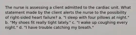 The nurse is assessing a client admitted to the cardiac unit. What statement made by the client alerts the nurse to the possibility of right-sided heart failure? a. "I sleep with four pillows at night." b. "My shoes fit really tight lately." c. "I wake up coughing every night." d. "I have trouble catching my breath."