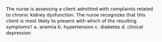 The nurse is assessing a client admitted with complaints related to chronic kidney dysfunction. The nurse recognizes that this client is most likely to present with which of the resulting symptoms? a. anemia b. hypertension c. diabetes d. clinical depression